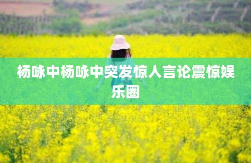 杨咏中杨咏中突发惊人言论震惊娱乐圈