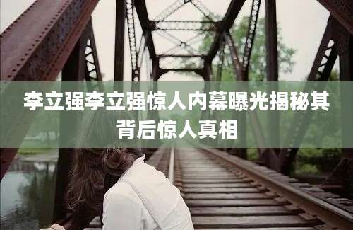 李立强李立强惊人内幕曝光揭秘其背后惊人真相
