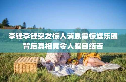 李铎李铎突发惊人消息震惊娱乐圈背后真相竟令人瞠目结舌