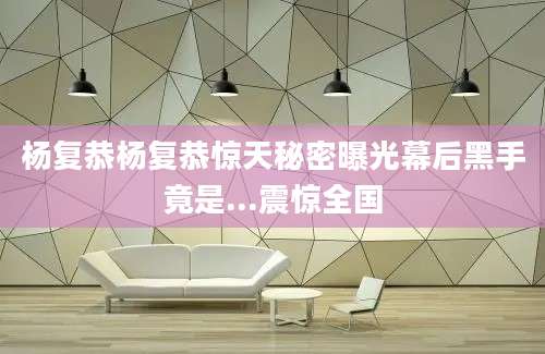 杨复恭杨复恭惊天秘密曝光幕后黑手竟是...震惊全国