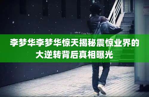 李梦华李梦华惊天揭秘震惊业界的大逆转背后真相曝光