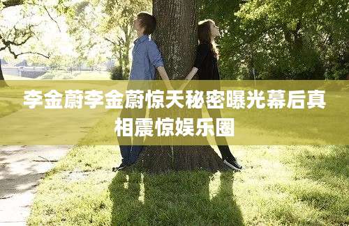 李金蔚李金蔚惊天秘密曝光幕后真相震惊娱乐圈