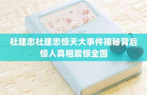 杜建忠杜建忠惊天大事件揭秘背后惊人真相震惊全国