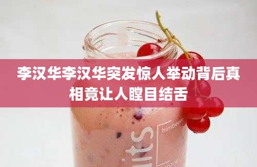 李汉华李汉华突发惊人举动背后真相竟让人瞠目结舌