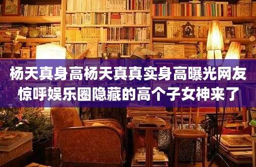 杨天真身高杨天真真实身高曝光网友惊呼娱乐圈隐藏的高个子女神来了
