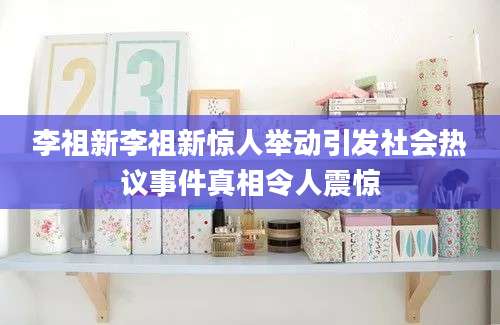 李祖新李祖新惊人举动引发社会热议事件真相令人震惊