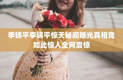 李锦平李锦平惊天秘闻曝光真相竟如此惊人全网震惊