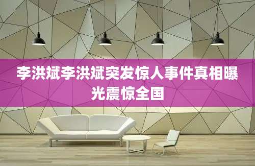 李洪斌李洪斌突发惊人事件真相曝光震惊全国