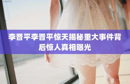 李晋平李晋平惊天揭秘重大事件背后惊人真相曝光