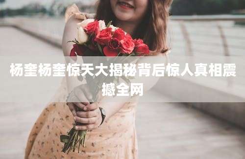杨奎杨奎惊天大揭秘背后惊人真相震撼全网