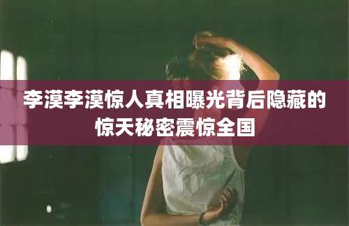李漠李漠惊人真相曝光背后隐藏的惊天秘密震惊全国