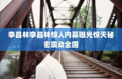 李昌林李昌林惊人内幕曝光惊天秘密震动全国