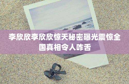 李欣欣李欣欣惊天秘密曝光震惊全国真相令人咋舌