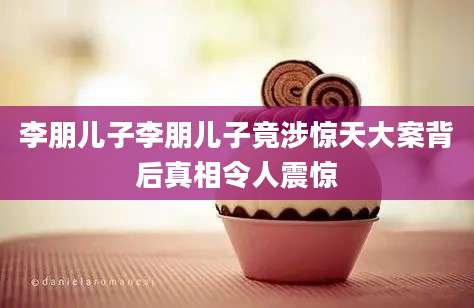 李朋儿子李朋儿子竟涉惊天大案背后真相令人震惊
