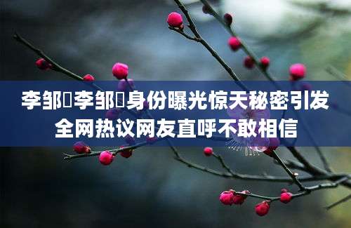 李邹珺李邹珺身份曝光惊天秘密引发全网热议网友直呼不敢相信