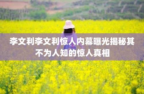 李文利李文利惊人内幕曝光揭秘其不为人知的惊人真相