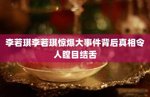 李若琪李若琪惊爆大事件背后真相令人瞠目结舌
