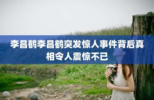 李昌鹤李昌鹤突发惊人事件背后真相令人震惊不已