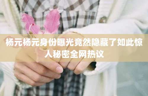 杨元杨元身份曝光竟然隐藏了如此惊人秘密全网热议