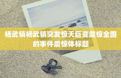 杨武镇杨武镇突发惊天巨变震惊全国的事件震惊体标题