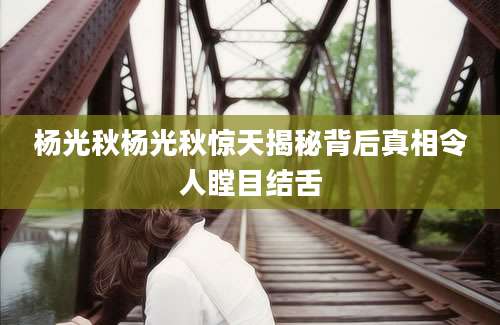 杨光秋杨光秋惊天揭秘背后真相令人瞠目结舌