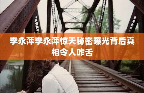 李永萍李永萍惊天秘密曝光背后真相令人咋舌