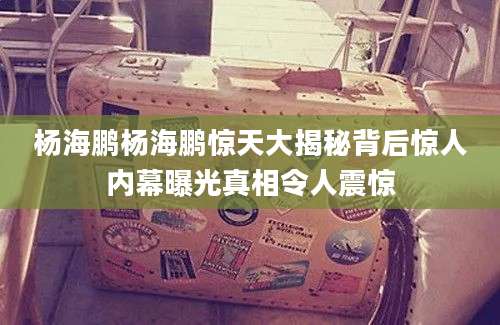 杨海鹏杨海鹏惊天大揭秘背后惊人内幕曝光真相令人震惊