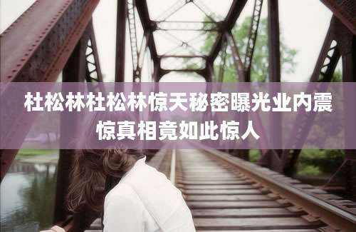 杜松林杜松林惊天秘密曝光业内震惊真相竟如此惊人
