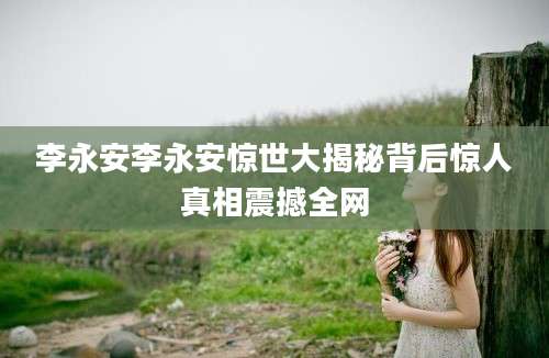 李永安李永安惊世大揭秘背后惊人真相震撼全网