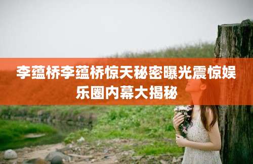 李蕴桥李蕴桥惊天秘密曝光震惊娱乐圈内幕大揭秘