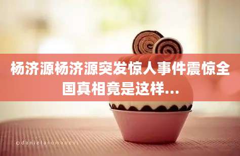 杨济源杨济源突发惊人事件震惊全国真相竟是这样...