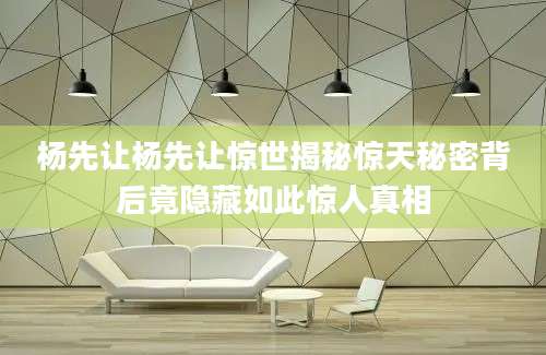 杨先让杨先让惊世揭秘惊天秘密背后竟隐藏如此惊人真相