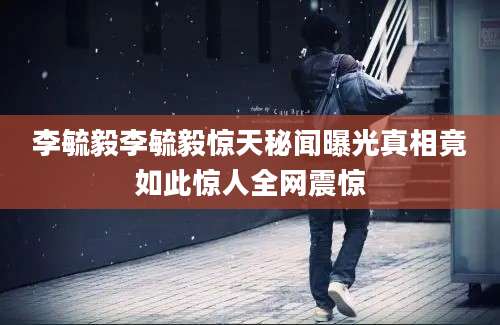 李毓毅李毓毅惊天秘闻曝光真相竟如此惊人全网震惊