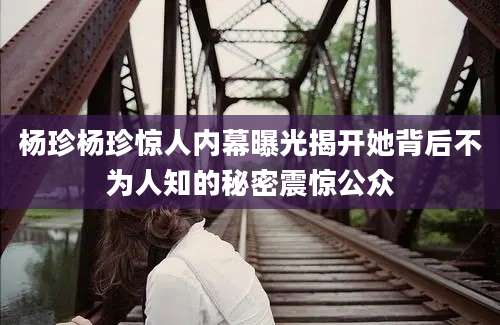 杨珍杨珍惊人内幕曝光揭开她背后不为人知的秘密震惊公众