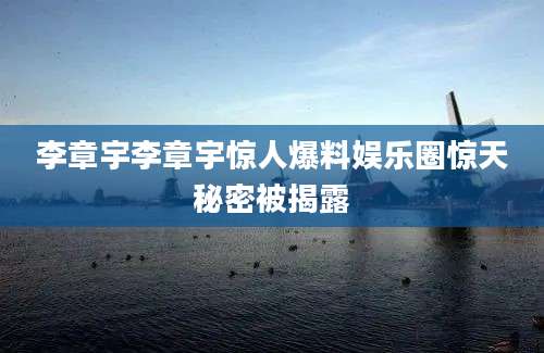 李章宇李章宇惊人爆料娱乐圈惊天秘密被揭露
