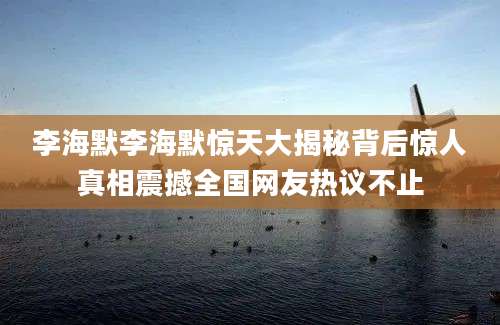李海默李海默惊天大揭秘背后惊人真相震撼全国网友热议不止