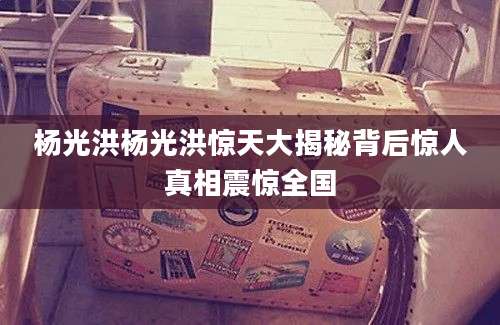 杨光洪杨光洪惊天大揭秘背后惊人真相震惊全国