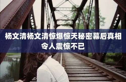 杨文清杨文清惊爆惊天秘密幕后真相令人震惊不已