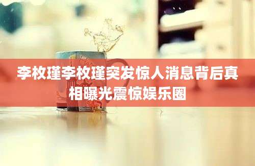 李枚瑾李枚瑾突发惊人消息背后真相曝光震惊娱乐圈