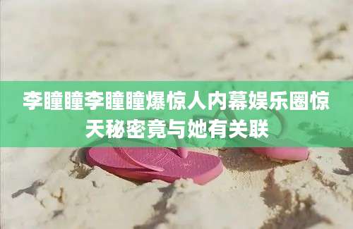 李瞳瞳李瞳瞳爆惊人内幕娱乐圈惊天秘密竟与她有关联