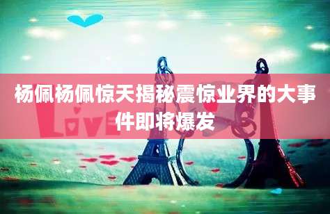 杨佩杨佩惊天揭秘震惊业界的大事件即将爆发