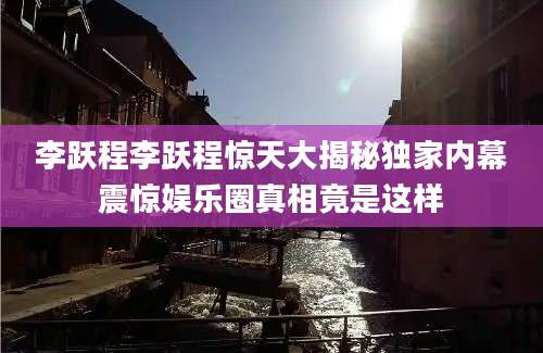 李跃程李跃程惊天大揭秘独家内幕震惊娱乐圈真相竟是这样