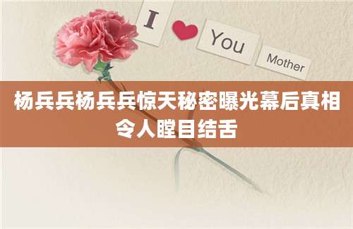 杨兵兵杨兵兵惊天秘密曝光幕后真相令人瞠目结舌