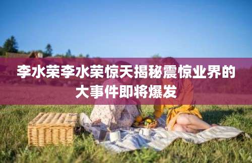 李水荣李水荣惊天揭秘震惊业界的大事件即将爆发