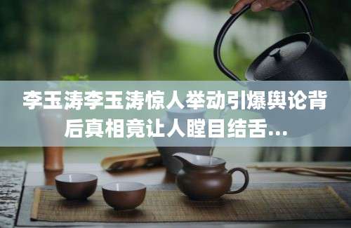 李玉涛李玉涛惊人举动引爆舆论背后真相竟让人瞠目结舌...