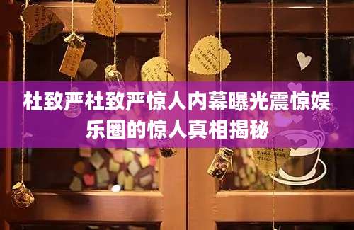 杜致严杜致严惊人内幕曝光震惊娱乐圈的惊人真相揭秘