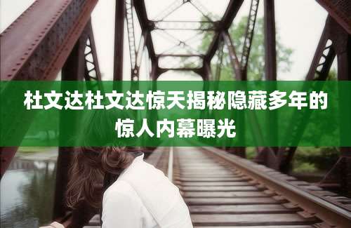 杜文达杜文达惊天揭秘隐藏多年的惊人内幕曝光