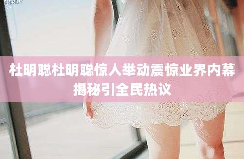 杜明聪杜明聪惊人举动震惊业界内幕揭秘引全民热议