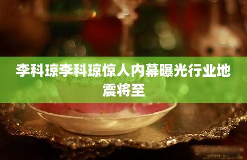 李科琼李科琼惊人内幕曝光行业地震将至