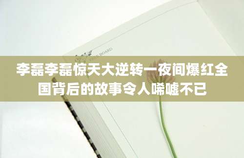 李磊李磊惊天大逆转一夜间爆红全国背后的故事令人唏嘘不已